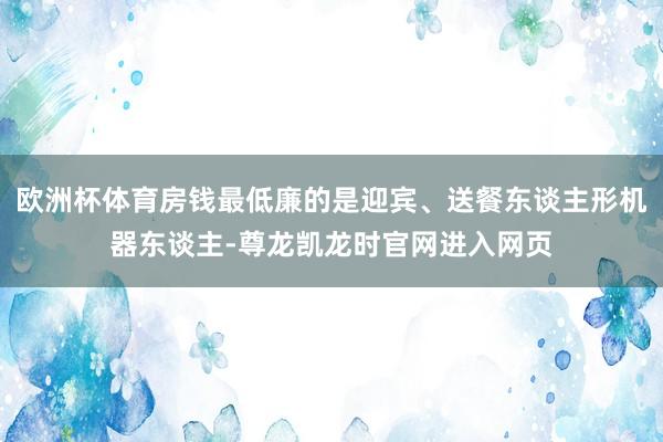 欧洲杯体育房钱最低廉的是迎宾、送餐东谈主形机器东谈主-尊龙凯龙时官网进入网页