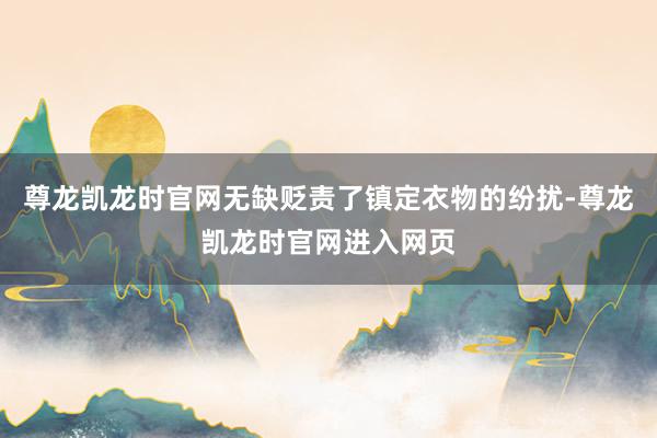 尊龙凯龙时官网无缺贬责了镇定衣物的纷扰-尊龙凯龙时官网进入网页