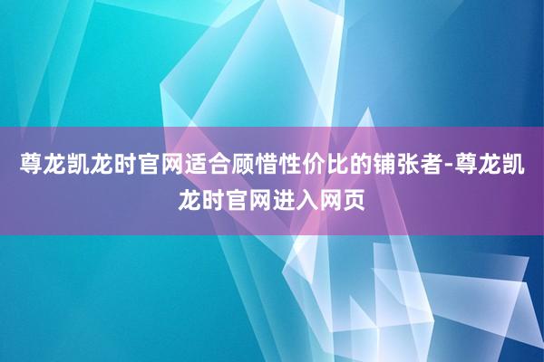 尊龙凯龙时官网适合顾惜性价比的铺张者-尊龙凯龙时官网进入网页
