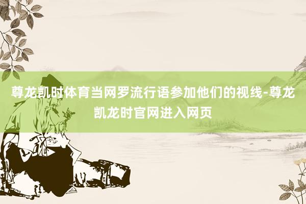 尊龙凯时体育当网罗流行语参加他们的视线-尊龙凯龙时官网进入网页